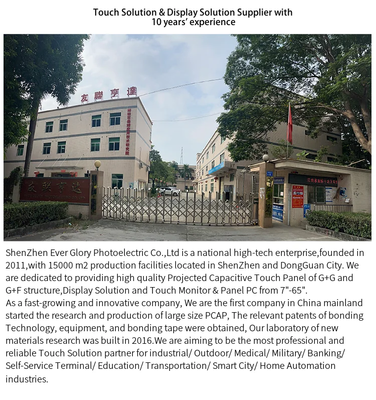 ShenZhen Ever Glory Photoelectric Co., Ltd is a national high-tech enterprise, founded in 2011, with 15000 m2 production facilities located in ShenZhen and DongGuan City. We are dedicated to providing high quality Projected Capacitive Touch Panel of G+G and G+F structure, Display Solution and Touch Monitor & Panel PC from 7