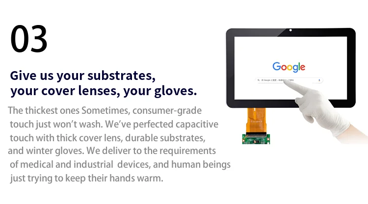 Give us your substrates, your cover lenses, your gloves. The thickest ones Sometimes, consumer-grade touch just won't wash. We' ve perfected capacitive touch with thick cover lens, durable substrates, and winter gloves. We deliver to the requirements of medical and industrial devices, and human beings just trying to keep their hands warm..png
