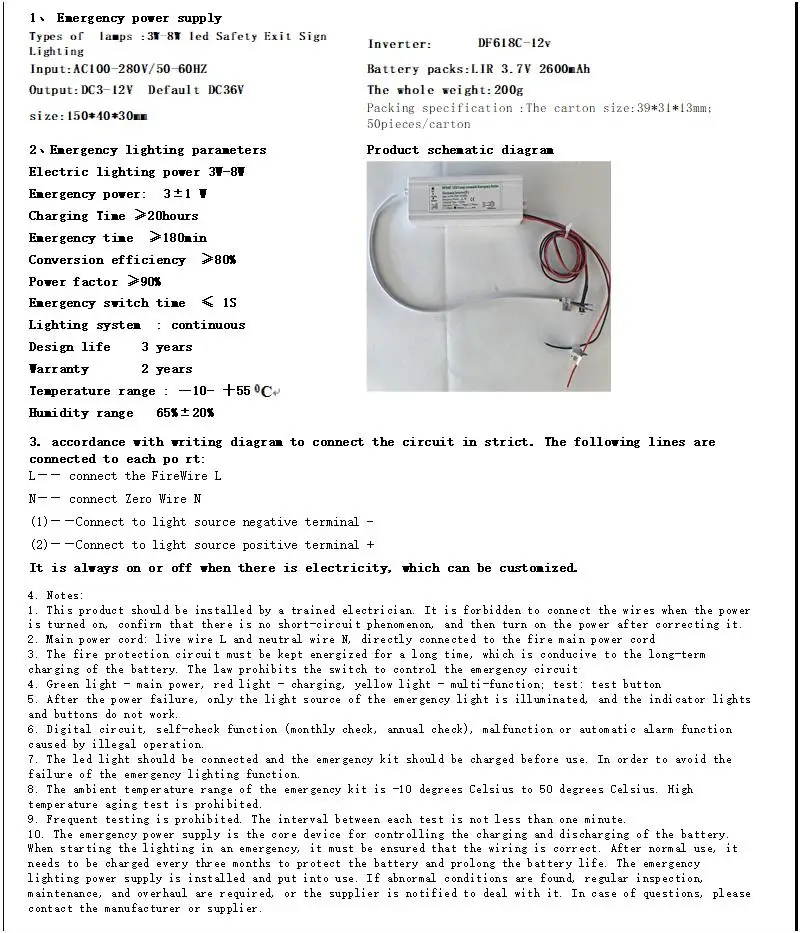 China led emergency driver supplier,LED emergency power supply,LED emergency light/supplier - Shenzhen Dengfeng Power Supply Co., Ltd. Economical and practical emergency drive power supply DF268C-12V with ce lighting for 3 hours Wiring method 1 - Connect to the positive pole of the light source /2 - Connect to the cathode of the light source /N - Connect to the neutral N / L - Connect to the live wire L Fourth, matters needing attention 1. It should be connected by a professional electrician or related engineering and technical personnel. Be sure to connect the circuit in the power-off state, and prohibit live work to avoid accidents; 2. Main power line: the charging live line L and the neutral line N are directly connected to the floor main box, and the opening control is provided by the main gate; 3. The wall switch only controls the mains lighting, and the control wall live wire L and the charging live wire L must be in the same phase; 4. Green light - power indicator, red light - charging indicator, TEST - test button, press and hold when there is power, it is equivalent to a temporary power outage; 5. In the state of emergency lighting, all work lights are off except the light source lighting; 6. The suitable working temperature of emergency power supply is -10-50℃, and high temperature aging is prohibited; 7. The emergency power supply test should not be performed frequently. Each interval should be greater than 1 minute. It is forbidden to press the test switch frequently; 8. The digital circuit emergency device has the function of self-inspection (monthly inspection, annual inspection), and automatic alarm function for failure or illegal operation; 9. During the storage period of the battery and emergency device, the battery should be tested every three months to discharge the battery, and the battery should be pulled out of the emergency device plug and stored separately; 10. During the test, if there is any problem, please contact the supplier to solve the problem.
